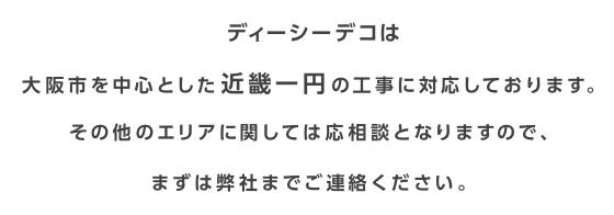 ディーシーデコは大阪市を中心とした近畿一円の工事に対応しております。その他のエリアに関しては応相談となりますので、まずは弊社までご連絡ください。