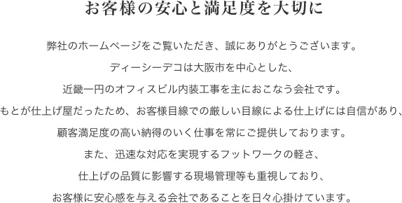 お客様の安心と満足度を大切に弊社のホームページをご覧いただき、誠にありがとうございます。ディーシーデコは大阪市を中心とした、近畿一円のオフィスビル内装工事を主におこなう会社です。もとが仕上げ屋だったため、お客様目線での厳しい目線による仕上げには自信があり、顧客満足度の高い納得のいく仕事を常にご提供しております。また、迅速な対応を実現するフットワークの軽さ、仕上げの品質に影響する現場管理等も重視しており、お客様に安心感を与える会社であることを日々心掛けています。